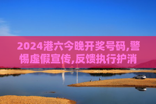 2024港六今晚开奖号码,警惕虚假宣传,反馈执行护消费