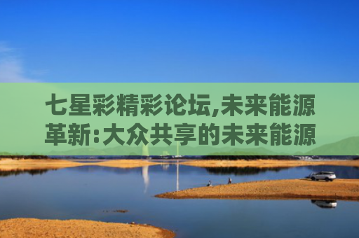七星彩精彩论坛,未来能源革新:大众共享的未来能源方案
