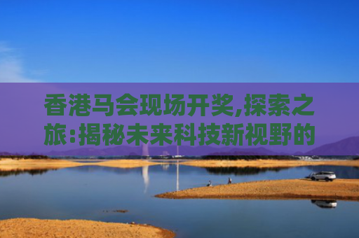 香港马会现场开奖,探索之旅:揭秘未来科技新视野的无限可能
