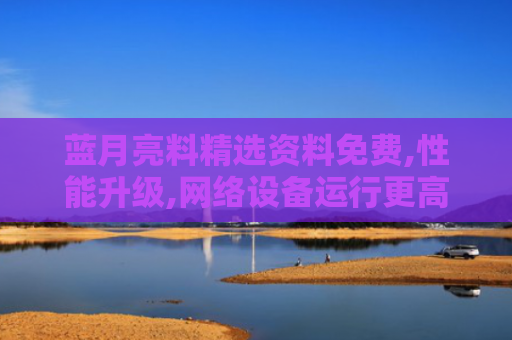 蓝月亮料精选资料免费,性能升级,网络设备运行更高效,无缝体验更出色！