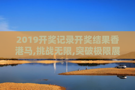 2019开奖记录开奖结果香港马,挑战无限,突破极限展现可能