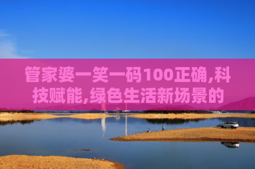 管家婆一笑一码100正确,科技赋能,绿色生活新场景的创新