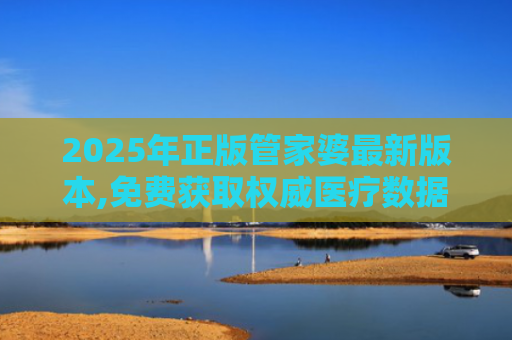 2025年正版管家婆最新版本,免费获取权威医疗数据全年无忧