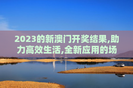 2023的新澳门开奖结果,助力高效生活,全新应用的场景创新