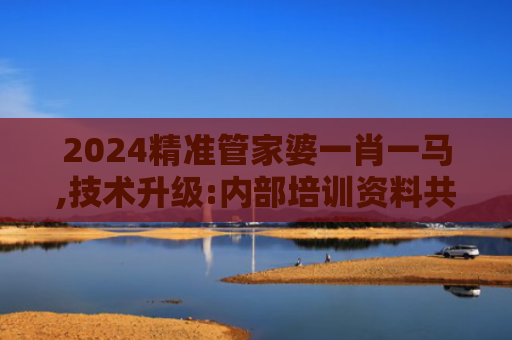 2024精准管家婆一肖一马,技术升级:内部培训资料共享的新机遇