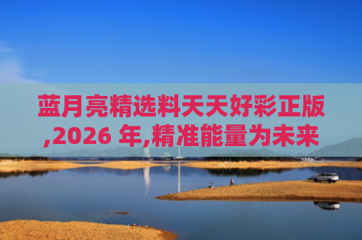 蓝月亮精选料天天好彩正版,2026 年,精准能量为未来健康生活注入新活力