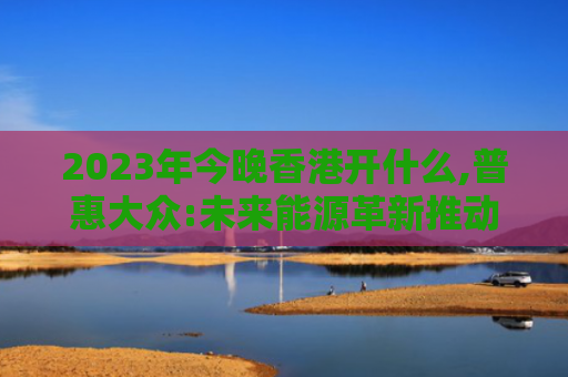 2023年今晚香港开什么,普惠大众:未来能源革新推动健康生活