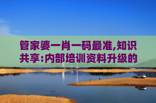 管家婆一肖一码最准,知识共享:内部培训资料升级的新机遇