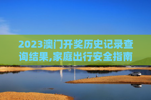 2023澳门开奖历史记录查询结果,家庭出行安全指南:防范恶劣天气