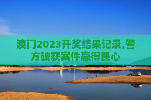 澳门2023开奖结果记录,警方破获案件赢得民心