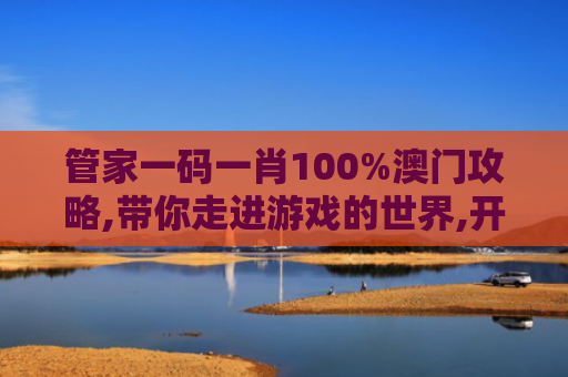 管家一码一肖100%澳门攻略,带你走进游戏的世界,开启一场梦幻般的旅程！