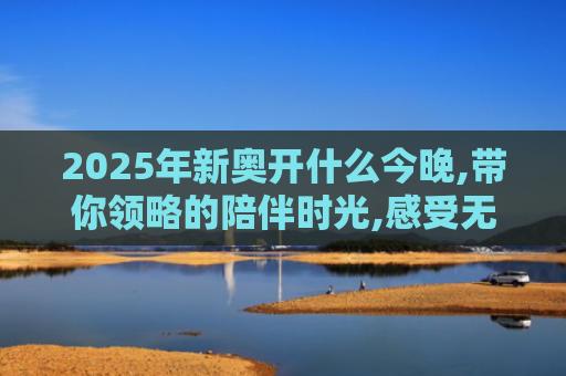 2025年新奥开什么今晚,带你领略的陪伴时光,感受无尽珍贵与美好！