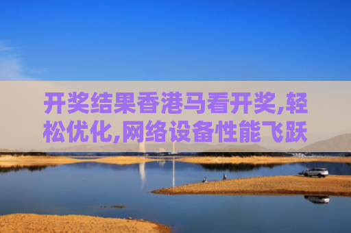 开奖结果香港马看开奖,轻松优化,网络设备性能飞跃,畅享无缝操作！