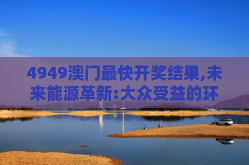 4949澳门最快开奖结果,未来能源革新:大众受益的环保时代