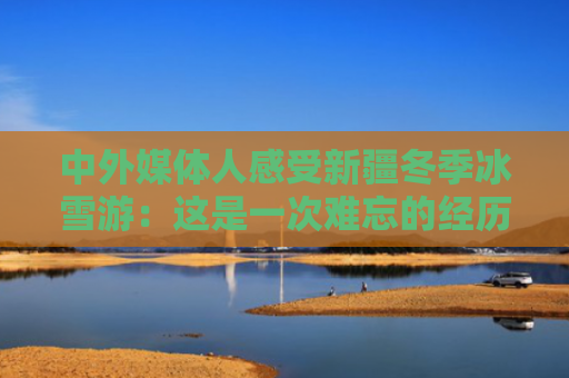 中外媒体人感受新疆冬季冰雪游：这是一次难忘的经历