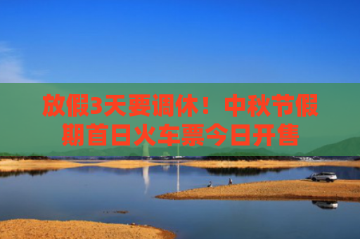放假3天要调休！中秋节假期首日火车票今日开售