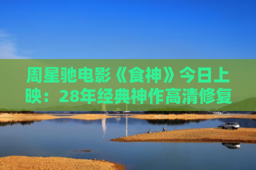 周星驰电影《食神》今日上映：28年经典神作高清修复