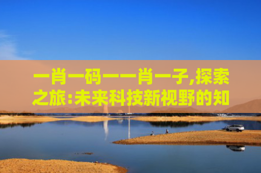 一肖一码一一肖一子,探索之旅:未来科技新视野的知识探索