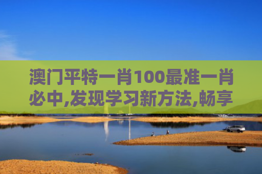澳门平特一肖100最准一肖必中,发现学习新方法,畅享无穷乐趣,开启智能生活！
