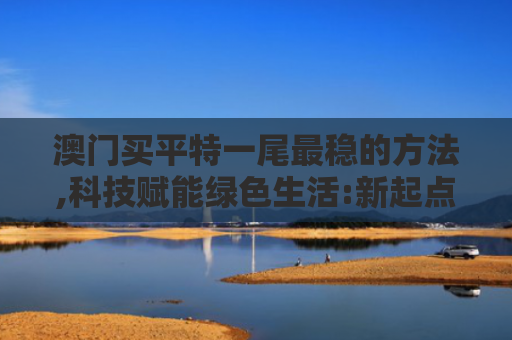 澳门买平特一尾最稳的方法,科技赋能绿色生活:新起点,新征程