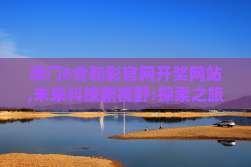 澳门6合和彩官网开奖网站,未来科技新视野:探索之旅的知识之旅