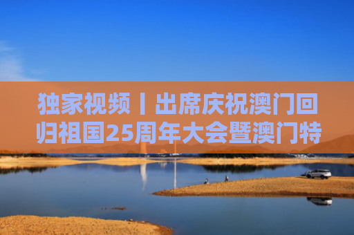 独家视频丨出席庆祝澳门回归祖国25周年大会暨澳门特别行政区第六届政府就职典礼