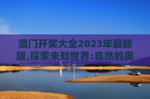 澳门开奖大全2023年最新版,探索未知世界:自然的奥秘