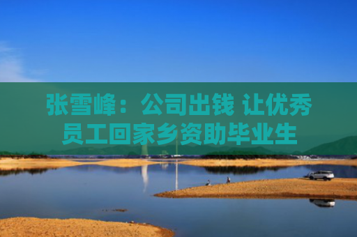 张雪峰：公司出钱 让优秀员工回家乡资助毕业生