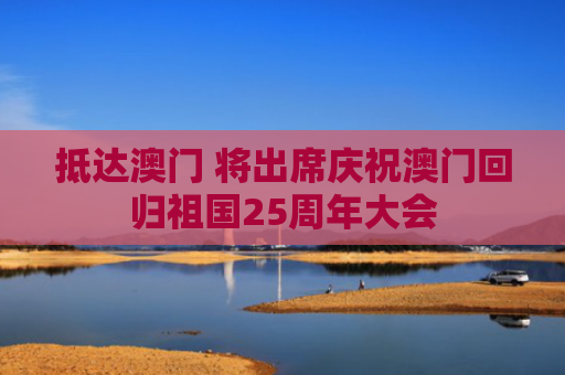 抵达澳门 将出席庆祝澳门回归祖国25周年大会