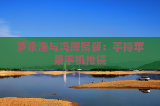 罗永浩与冯唐聚餐：手持苹果手机抢镜