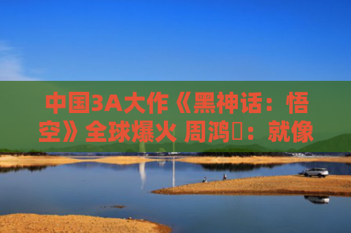 中国3A大作《黑神话：悟空》全球爆火 周鸿祎：就像国足进世界杯