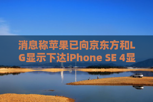 消息称苹果已向京东方和LG显示下达iPhone SE 4显示屏订单