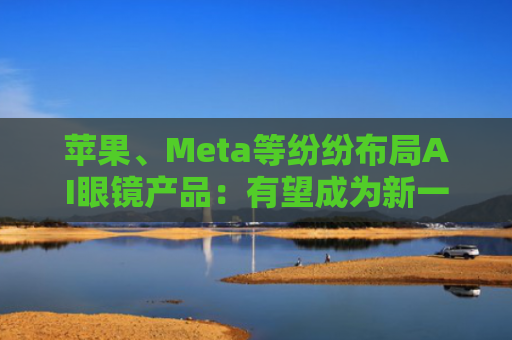 苹果、Meta等纷纷布局AI眼镜产品：有望成为新一代智能穿戴设备