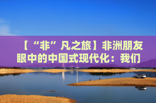 【“非”凡之旅】非洲朋友眼中的中国式现代化：我们可以从中国学到很多