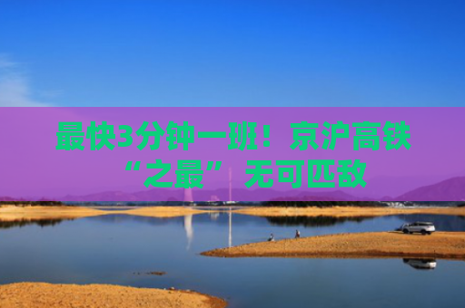 最快3分钟一班！京沪高铁“之最” 无可匹敌