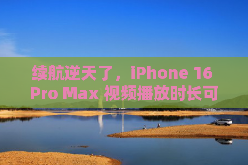 续航逆天了，iPhone 16 Pro Max 视频播放时长可达 33 小时