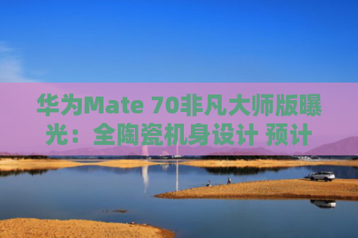 华为Mate 70非凡大师版曝光：全陶瓷机身设计 预计售价破万