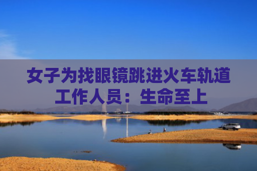 女子为找眼镜跳进火车轨道 工作人员：生命至上