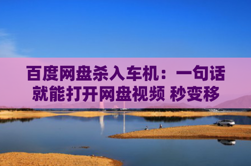 百度网盘杀入车机：一句话就能打开网盘视频 秒变移动影厅