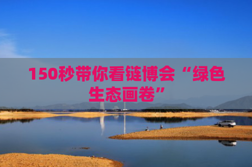150秒带你看链博会“绿色生态画卷”