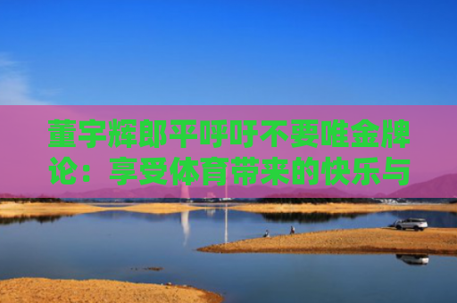 董宇辉郎平呼吁不要唯金牌论：享受体育带来的快乐与激情