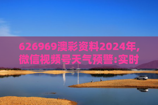 626969澳彩资料2024年,微信视频号天气预警:实时播报,安全出行