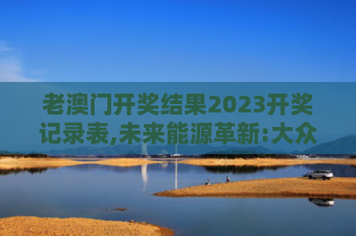 老澳门开奖结果2023开奖记录表,未来能源革新:大众共享的健康能源红利
