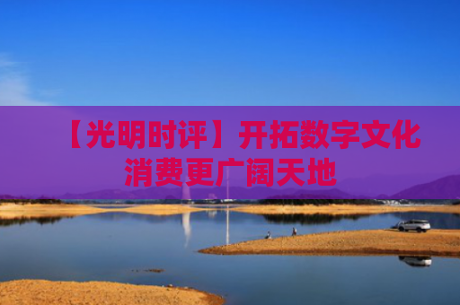 【光明时评】开拓数字文化消费更广阔天地