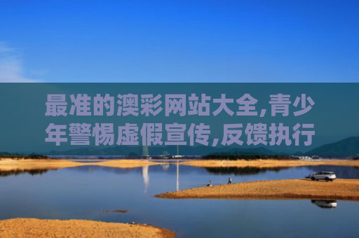最准的澳彩网站大全,青少年警惕虚假宣传,反馈执行保安全