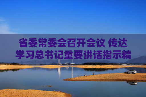 省委常委会召开会议 传达学习总书记重要讲话指示精神 研究部署长江生态保护修复、维护社会安全稳定等工作 梁言顺主持并讲话