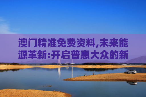 澳门精准免费资料,未来能源革新:开启普惠大众的新篇章
