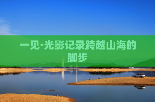 一见·光影记录跨越山海的脚步